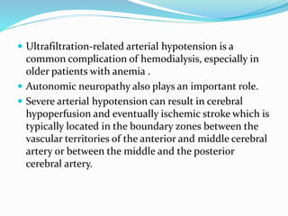  Ultrafiltration-related arterial hypotension is a
common complication of hemodialysis, especially in
older patients with anemia .
 Autonomic neuropathy also plays an important role.
 Severe arterial hypotension can result in cerebral
hypoperfusion and eventually ischemic stroke which is
typically located in the boundary zones between the
vascular territories of the anterior and middle cerebral
artery or between the middle and the posterior
cerebral artery.
 