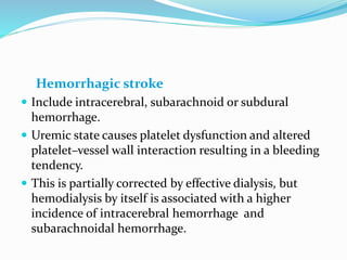 Hemorrhagic stroke
 Include intracerebral, subarachnoid or subdural
hemorrhage.
 Uremic state causes platelet dysfunction and altered
platelet–vessel wall interaction resulting in a bleeding
tendency.
 This is partially corrected by effective dialysis, but
hemodialysis by itself is associated with a higher
incidence of intracerebral hemorrhage and
subarachnoidal hemorrhage.
 
