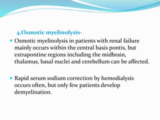 4.Osmotic myelinolysis-
 Osmotic myelinolysis in patients with renal failure
mainly occurs within the central basis pontis, but
extrapontine regions including the midbrain,
thalamus, basal nuclei and cerebellum can be affected.
 Rapid serum sodium correction by hemodialysis
occurs often, but only few patients develop
demyelination.
 