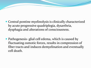  Central pontine myelinolysis is clinically characterized
by acute progressive quadriplegia, dysarthria,
dysphagia and alterations of consciousness.
 Pathogenesis- glial cell edema, which is caused by
fluctuating osmotic forces, results in compression of
fiber tracts and induces demyelination and eventually
cell death.
 
