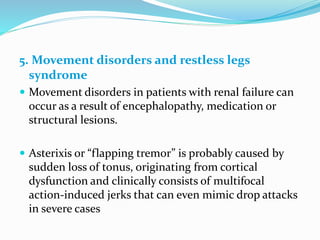 5. Movement disorders and restless legs
syndrome
 Movement disorders in patients with renal failure can
occur as a result of encephalopathy, medication or
structural lesions.
 Asterixis or “flapping tremor” is probably caused by
sudden loss of tonus, originating from cortical
dysfunction and clinically consists of multifocal
action-induced jerks that can even mimic drop attacks
in severe cases
 