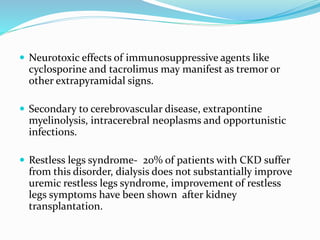  Neurotoxic effects of immunosuppressive agents like
cyclosporine and tacrolimus may manifest as tremor or
other extrapyramidal signs.
 Secondary to cerebrovascular disease, extrapontine
myelinolysis, intracerebral neoplasms and opportunistic
infections.
 Restless legs syndrome- 20% of patients with CKD suffer
from this disorder, dialysis does not substantially improve
uremic restless legs syndrome, improvement of restless
legs symptoms have been shown after kidney
transplantation.
 