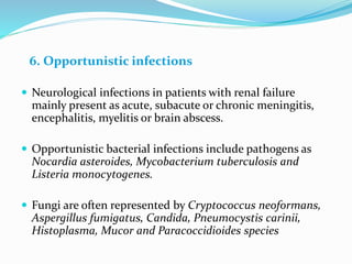 6. Opportunistic infections
 Neurological infections in patients with renal failure
mainly present as acute, subacute or chronic meningitis,
encephalitis, myelitis or brain abscess.
 Opportunistic bacterial infections include pathogens as
Nocardia asteroides, Mycobacterium tuberculosis and
Listeria monocytogenes.
 Fungi are often represented by Cryptococcus neoformans,
Aspergillus fumigatus, Candida, Pneumocystis carinii,
Histoplasma, Mucor and Paracoccidioides species
 