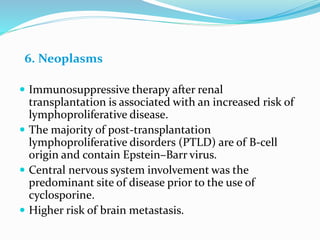 6. Neoplasms
 Immunosuppressive therapy after renal
transplantation is associated with an increased risk of
lymphoproliferative disease.
 The majority of post-transplantation
lymphoproliferative disorders (PTLD) are of B-cell
origin and contain Epstein–Barr virus.
 Central nervous system involvement was the
predominant site of disease prior to the use of
cyclosporine.
 Higher risk of brain metastasis.
 