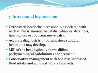 7. Intracranial hypotension
 Orthostatic headache, occasionally associated with
neck stiffness, nausea, visual disturbances, dizziness,
hearing loss or abducens nerve palsy.
 Accurate diagnosis is important since subdural
hematoma may develop.
 MRI of the head typically shows diffuse
pachymeningeal gadolinium enhancement.
 Conservative management with bed rest, increased
fluid intake and administration of steroids.
 