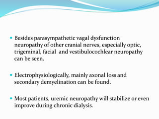  Besides parasympathetic vagal dysfunction
neuropathy of other cranial nerves, especially optic,
trigeminal, facial and vestibulocochlear neuropathy
can be seen.
 Electrophysiologically, mainly axonal loss and
secondary demyelination can be found.
 Most patients, uremic neuropathy will stabilize or even
improve during chronic dialysis.
 