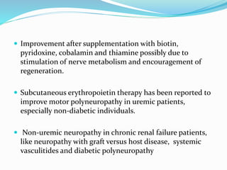  Improvement after supplementation with biotin,
pyridoxine, cobalamin and thiamine possibly due to
stimulation of nerve metabolism and encouragement of
regeneration.
 Subcutaneous erythropoietin therapy has been reported to
improve motor polyneuropathy in uremic patients,
especially non-diabetic individuals.
 Non-uremic neuropathy in chronic renal failure patients,
like neuropathy with graft versus host disease, systemic
vasculitides and diabetic polyneuropathy
 
