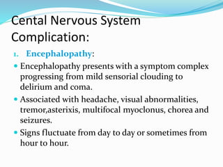 Cental Nervous System
Complication:
1. Encephalopathy:
 Encephalopathy presents with a symptom complex
progressing from mild sensorial clouding to
delirium and coma.
 Associated with headache, visual abnormalities,
tremor,asterixis, multifocal myoclonus, chorea and
seizures.
 Signs fluctuate from day to day or sometimes from
hour to hour.
 
