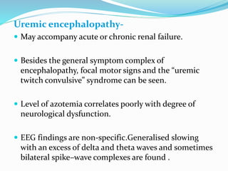 Uremic encephalopathy-
 May accompany acute or chronic renal failure.
 Besides the general symptom complex of
encephalopathy, focal motor signs and the “uremic
twitch convulsive” syndrome can be seen.
 Level of azotemia correlates poorly with degree of
neurological dysfunction.
 EEG findings are non-specific.Generalised slowing
with an excess of delta and theta waves and sometimes
bilateral spike–wave complexes are found .
 