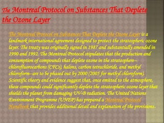The Montreal Protocol on Substances That Deplete
the Ozone Layer
The Montreal Protocol on Substances That Deplete the Ozone Layer is a
landmark international agreement designed to protect the stratospheric ozone
layer. The treaty was originally signed in 1987 and substantially amended in
1990 and 1992. The Montreal Protocol stipulates that the production and
consumption of compounds that deplete ozone in the stratosphere--
chlorofluorocarbons (CFCs), halons, carbon tetrachloride, and methyl
chloroform--are to be phased out by 2000 (2005 for methyl chloroform).
Scientific theory and evidence suggest that, once emitted to the atmosphere,
these compounds could significantly deplete the stratospheric ozone layer that
shields the planet from damaging UV-B radiation. The United Nations
Environment Programme (UNEP) has prepared a Montreal Protocol
Handbook that provides additional detail and explanation of the provisions.
 