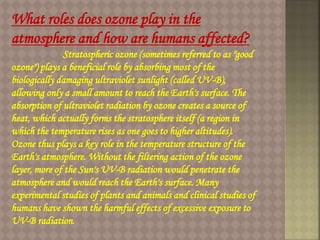 What roles does ozone play in the
atmosphere and how are humans affected?
Stratospheric ozone (sometimes referred to as "good
ozone") plays a beneficial role by absorbing most of the
biologically damaging ultraviolet sunlight (called UV-B),
allowing only a small amount to reach the Earth's surface. The
absorption of ultraviolet radiation by ozone creates a source of
heat, which actually forms the stratosphere itself (a region in
which the temperature rises as one goes to higher altitudes).
Ozone thus plays a key role in the temperature structure of the
Earth's atmosphere. Without the filtering action of the ozone
layer, more of the Sun's UV-B radiation would penetrate the
atmosphere and would reach the Earth's surface. Many
experimental studies of plants and animals and clinical studies of
humans have shown the harmful effects of excessive exposure to
UV-B radiation.
 