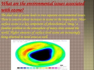 What are the environmental issues associated
with ozone?
The dual role of ozone leads to two separate environmental issues.
There is concern about increases in ozone in the troposphere. Near-
surface ozone is a key component of photochemical "smog," a
familiar problem in the atmosphere of many cities around the
world. Higher amounts of surface-level ozone are increasingly
being observed in rural areas as well.
 
