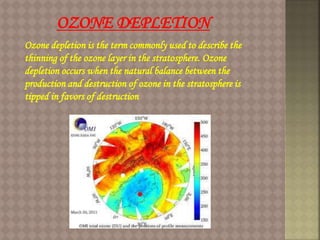 Ozone depletion is the term commonly used to describe the
thinning of the ozone layer in the stratosphere. Ozone
depletion occurs when the natural balance between the
production and destruction of ozone in the stratosphere is
tipped in favors of destruction
OZONE DEPLETION
 