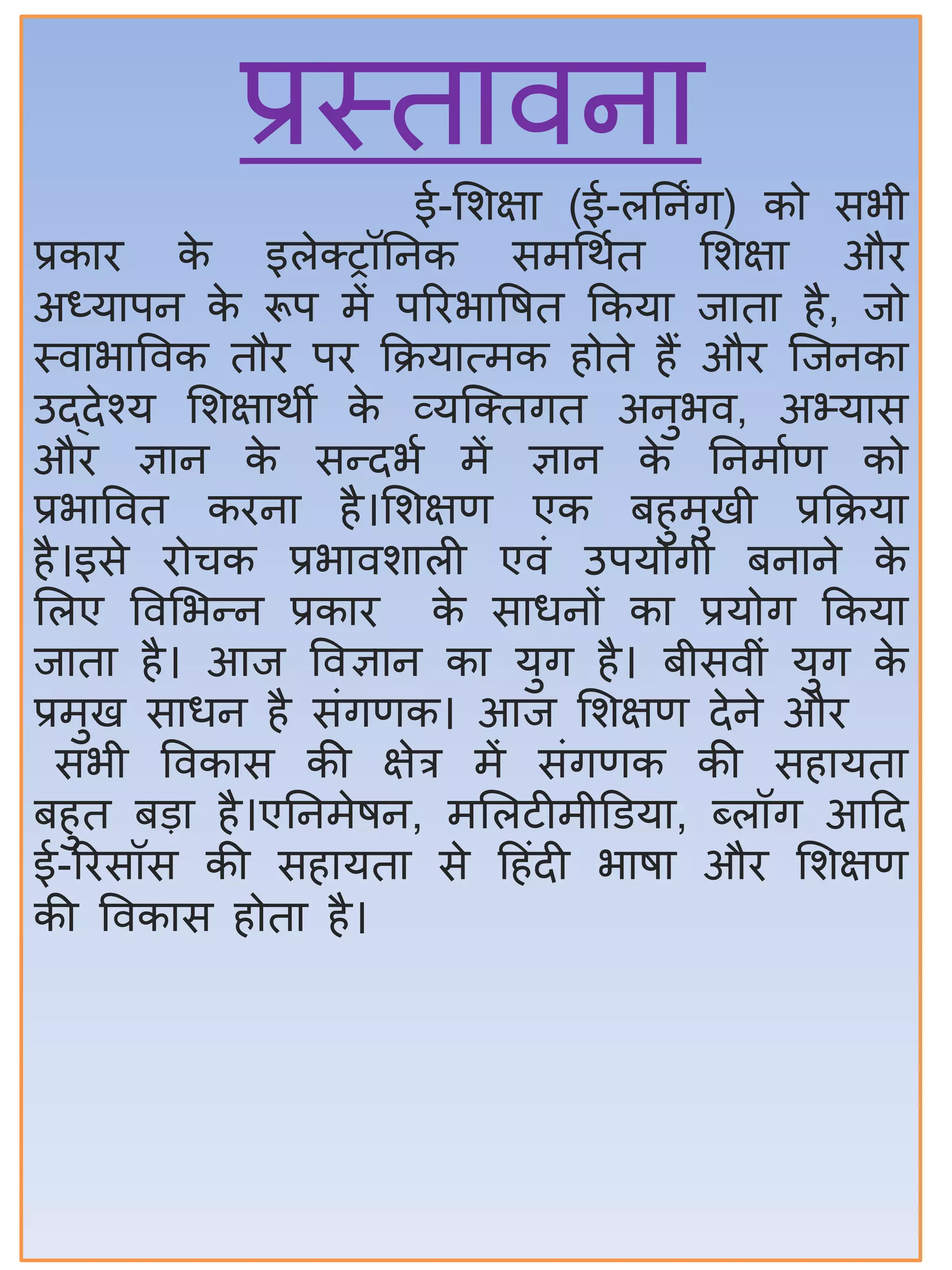 प्रस्ततिनत
ई-सिक्षत (ई-लिनिंग) को सभी
प्रकति के इलेक्ट्ट्रॉिनक समर्थात सिक्षत औि
अध्यतपन के रूप में परिभतवषत ककयत जततत िै, जो
स्ितभतविक तौि पि कक्रयतत्मक िोते िैं औि जजनकत
उद्देश्य सिक्षतथी के व्यजक्ट्तगत अनुभि, अभ्यतस
औि ज्ञतन के सन्द्दभा में ज्ञतन के िनमताण को
प्रभतवित किनत िै।सिक्षण एक ििुमुखी प्रकक्रयत
िै।इसे िोचक प्रभतिितली एिं उपयोगी िनतने के
सलए विसभन्द्न प्रकति के सतधनों कत प्रयोग ककयत
जततत िै। आज विज्ञतन कत युग िै। िीसिीं युग के
प्रमुख सतधन िै संगणक। आज सिक्षण देने औि
सभी विकतस की क्षेत्र में संगणक की सितयतत
ििुत िडत िै।एिनमेषन, मसलटीमीडडयत, ब्लॉग आहद
ई-रिसॉस की सितयतत से हिंदी भतषत औि सिक्षण
की विकतस िोतत िै।
 
