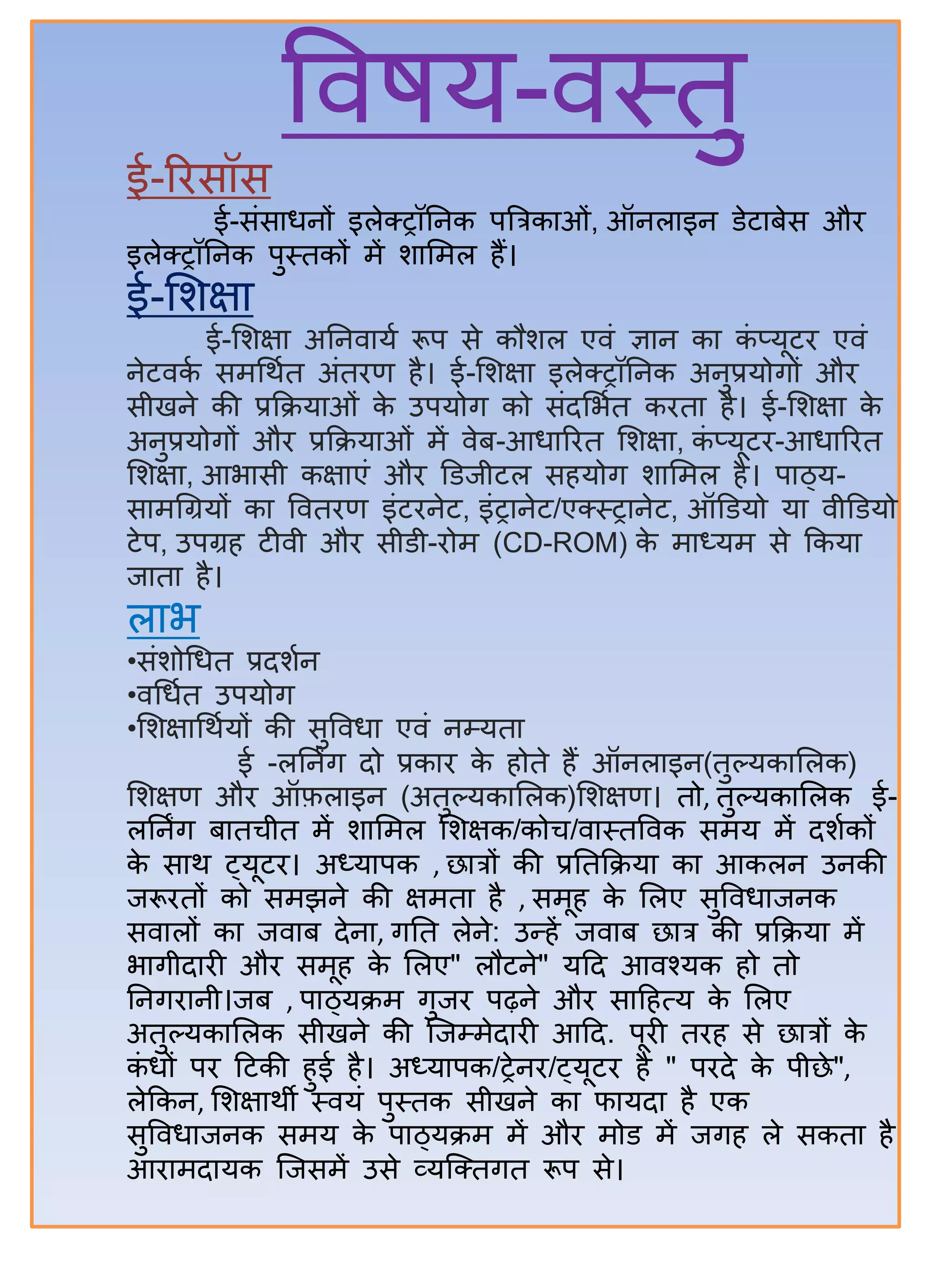 विषय-िस्तु
ई-रिसॉस
ई-संसतधनों इलेक्ट्ट्रॉिनक पबत्रकतओं, ऑनलतइन डेटतिेस औि
इलेक्ट्ट्रॉिनक पुस्तकों में ितसमल िैं।
ई-सिक्षत
ई-सिक्षत अिनितया रूप से कौिल एिं ज्ञतन कत कं प्यूटि एिं
नेटिका समर्थात अंतिण िै। ई-सिक्षत इलेक्ट्ट्रॉिनक अनुप्रयोगों औि
सीखने की प्रकक्रयतओं के उपयोग को संदसभात कितत िै। ई-सिक्षत के
अनुप्रयोगों औि प्रकक्रयतओं में िेि-आधतरित सिक्षत, कं प्यूटि-आधतरित
सिक्षत, आभतसी कक्षतएं औि डडजीटल सियोग ितसमल िै। पतठ्य-
सतमर्ग्रयों कत वितिण इंटिनेट, इंट्रतनेट/एक्ट्स्ट्रतनेट, ऑडडयो यत िीडडयो
टेप, उपग्रि टीिी औि सीडी-िोम (CD-ROM) के मतध्यम से ककयत
जततत िै।
लतभ
•संिोर्धत प्रदिान
•िर्धात उपयोग
•सिक्षतर्थायों की सुविधत एिं नम्यतत
ई -लिनिंग दो प्रकति के िोते िैं ऑनलतइन(तुल्यकतसलक)
सिक्षण औि ऑफ़लतइन (अतुल्यकतसलक)सिक्षण। तो, तुल्यकतसलक ई-
लिनिंग िततचीत में ितसमल सिक्षक/कोच/ितस्तविक समय में दिाकों
के सतथ ट्यूटि। अध्यतपक , छतत्रों की प्रितकक्रयत कत आकलन उनकी
जरूितों को समझने की क्षमतत िै , समूि के सलए सुविधतजनक
सितलों कत जिति देनत, गित लेने: उन्द्िें जिति छतत्र की प्रकक्रयत में
भतगीदतिी औि समूि के सलए" लौटने" यहद आिश्यक िो तो
िनगितनी।जि , पतठ्यक्रम गुजि पढ़ने औि सतहित्य के सलए
अतुल्यकतसलक सीखने की जजम्मेदतिी आहद. पूिी तिि से छतत्रों के
कं धों पि हटकी िुई िै। अध्यतपक/ट्रेनि/ट्यूटि िै " पिदे के पीछे",
लेककन, सिक्षतथी स्ियं पुस्तक सीखने कत फतयदत िै एक
सुविधतजनक समय के पतठ्यक्रम में औि मोड में जगि ले सकतत िै
आितमदतयक जजसमें उसे व्यजक्ट्तगत रूप से।
 