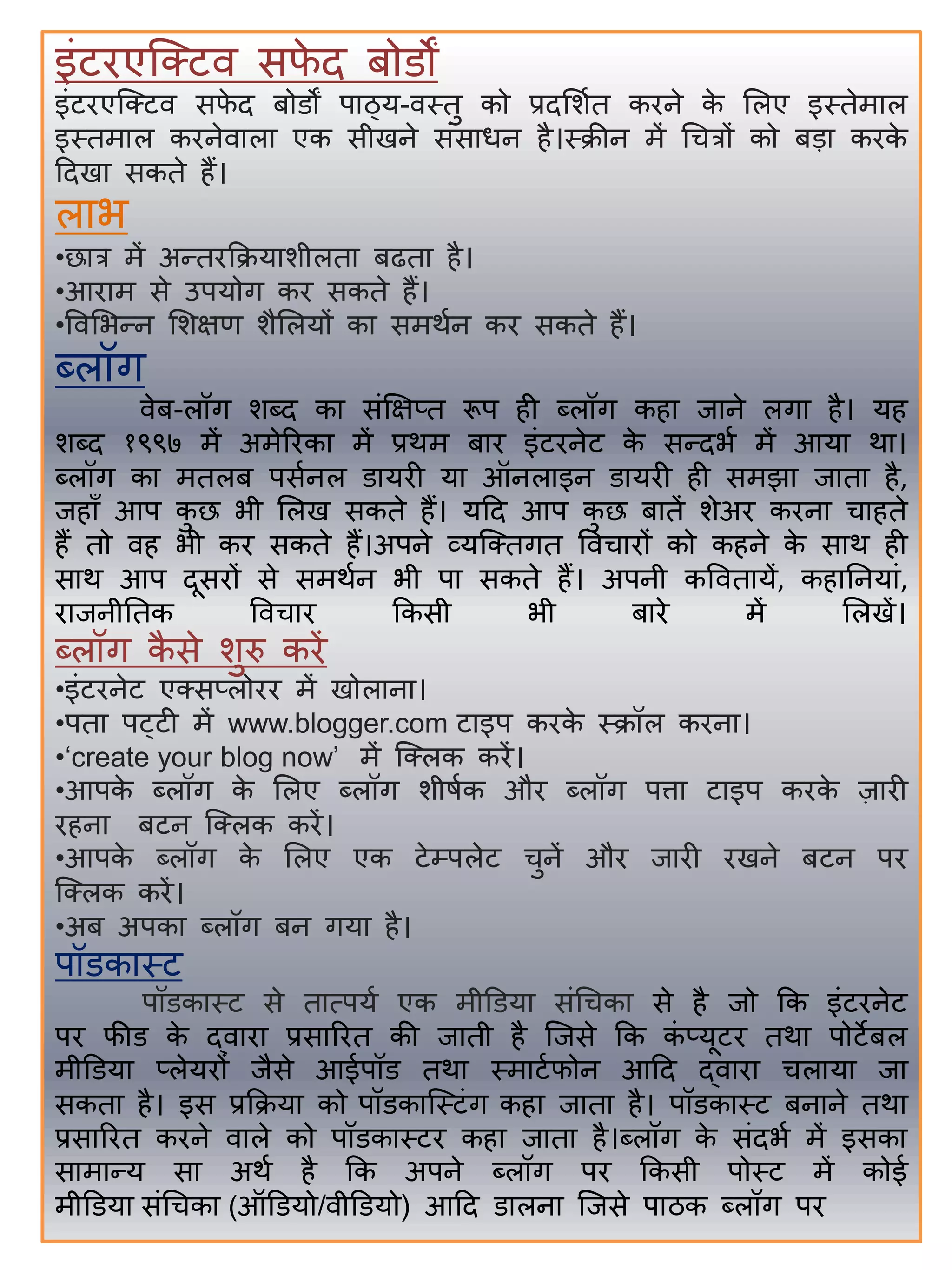 इंटिएजक्ट्टि सफे द िोडों
इंटिएजक्ट्टि सफे द िोडों पतठ्य-िस्तु को प्रदसिात किने के सलए इस्तेमतल
इस्तमतल किनेितलत एक सीखने संसतधन िै।स्क्रीन में र्चत्रों को िडत किके
हदखत सकते िैं।
लतभ
•छतत्र में अन्द्तिकक्रयतिीलतत िढतत िै।
•आितम से उपयोग कि सकते िैं।
•विसभन्द्न सिक्षण िैसलयों कत समथान कि सकते िैं।
ब्लॉग
िेि-लॉग िब्द कत संक्षक्षप्त रूप िी ब्लॉग कित जतने लगत िै। यि
िब्द १९९७ में अमेरिकत में प्रथम िति इंटिनेट के सन्द्दभा में आयत थत।
ब्लॉग कत मतलि पसानल डतयिी यत ऑनलतइन डतयिी िी समझत जततत िै,
जिताँ आप कु छ भी सलख सकते िैं। यहद आप कु छ िततें िेअि किनत चतिते
िैं तो िि भी कि सकते िैं।अपने व्यजक्ट्तगत विचतिों को किने के सतथ िी
सतथ आप दूसिों से समथान भी पत सकते िैं। अपनी कविततयें, कितिनयतं,
ितजनीितक विचति ककसी भी ितिे में सलखें।
ब्लॉग कै से िुरु किें
•इंटिनेट एक्ट्सप्लोिि में खोलतनत।
•पतत पट्टी में www.blogger.com टतइप किके स्क्रॉल किनत।
•‘create your blog now’ में जक्ट्लक किें।
•आपके ब्लॉग के सलए ब्लॉग िीषाक औि ब्लॉग पर्त्त टतइप किके जतिी
ििनत िटन जक्ट्लक किें।
•आपके ब्लॉग के सलए एक टेम्पलेट चुनें औि जतिी िखने िटन पि
जक्ट्लक किें।
•अि अपकत ब्लॉग िन गयत िै।
पॉडकतस्ट
पॉडकतस्ट से ततत्पया एक मीडडयत संर्चकत से िै जो कक इंटिनेट
पि फीड के द्ितित प्रसतरित की जतती िै जजसे कक कं प्यूटि तथत पोटेिल
मीडडयत प्लेयिों जैसे आईपॉड तथत स्मतटाफोन आहद द्ितित चलतयत जत
सकतत िै। इस प्रकक्रयत को पॉडकतजस्टंग कित जततत िै। पॉडकतस्ट िनतने तथत
प्रसतरित किने ितले को पॉडकतस्टि कित जततत िै।ब्लॉग के संदभा में इसकत
सतमतन्द्य सत अथा िै कक अपने ब्लॉग पि ककसी पोस्ट में कोई
मीडडयत संर्चकत (ऑडडयो/िीडडयो) आहद डतलनत जजसे पतठक ब्लॉग पि
 