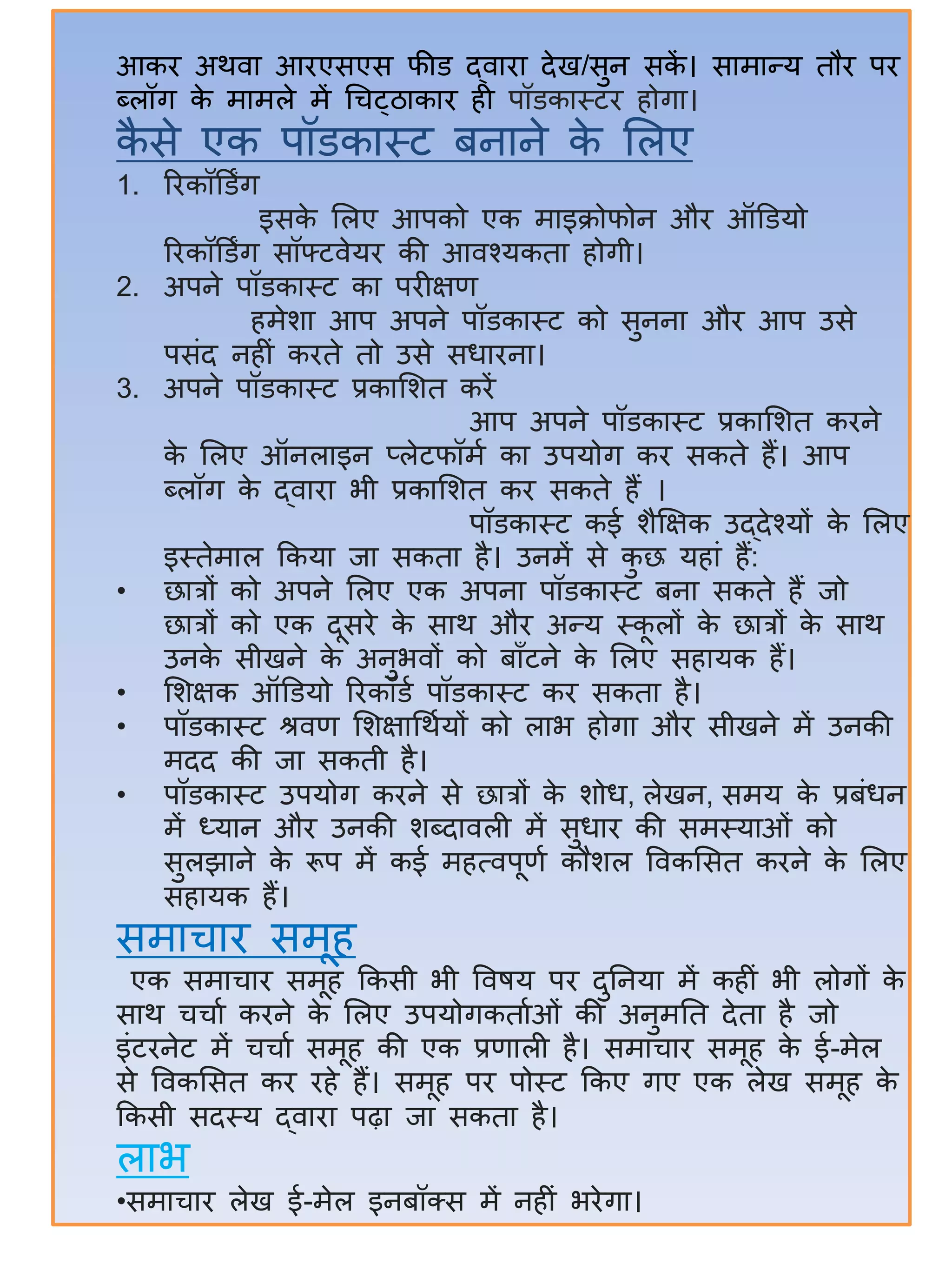 आकि अथित आिएसएस फीड द्ितित देख/सुन सकें । सतमतन्द्य तौि पि
ब्लॉग के मतमले में र्चट्ठतकति िी पॉडकतस्टि िोगत।
कै से एक पॉडकतस्ट िनतने के सलए
1. रिकॉडडिंग
इसके सलए आपको एक मतइक्रोफोन औि ऑडडयो
रिकॉडडिंग सॉफ्टिेयि की आिश्यकतत िोगी।
2. अपने पॉडकतस्ट कत पिीक्षण
िमेित आप अपने पॉडकतस्ट को सुननत औि आप उसे
पसंद निीं किते तो उसे सधतिनत।
3. अपने पॉडकतस्ट प्रकतसित किें
आप अपने पॉडकतस्ट प्रकतसित किने
के सलए ऑनलतइन प्लेटफॉमा कत उपयोग कि सकते िैं। आप
ब्लॉग के द्ितित भी प्रकतसित कि सकते िैं ।
पॉडकतस्ट कई िैक्षक्षक उद्देश्यों के सलए
इस्तेमतल ककयत जत सकतत िै। उनमें से कु छ यितं िैं:
• छतत्रों को अपने सलए एक अपनत पॉडकतस्ट िनत सकते िैं जो
छतत्रों को एक दूसिे के सतथ औि अन्द्य स्कू लों के छतत्रों के सतथ
उनके सीखने के अनुभिों को िताँटने के सलए सितयक िैं।
• सिक्षक ऑडडयो रिकॉडा पॉडकतस्ट कि सकतत िै।
• पॉडकतस्ट श्रिण सिक्षतर्थायों को लतभ िोगत औि सीखने में उनकी
मदद की जत सकती िै।
• पॉडकतस्ट उपयोग किने से छतत्रों के िोध, लेखन, समय के प्रिंधन
में ध्यतन औि उनकी िब्दतिली में सुधति की समस्यतओं को
सुलझतने के रूप में कई मित्िपूणा कौिल विकससत किने के सलए
सितयक िैं।
समतचति समूि
एक समतचति समूि ककसी भी विषय पि दुिनयत में किीं भी लोगों के
सतथ चचता किने के सलए उपयोगकतताओं की अनुमित देतत िै जो
इंटिनेट में चचता समूि की एक प्रणतली िै। समतचति समूि के ई-मेल
से विकससत कि ििे िैं। समूि पि पोस्ट ककए गए एक लेख समूि के
ककसी सदस्य द्ितित पढ़त जत सकतत िै।
लतभ
•समतचति लेख ई-मेल इनिॉक्ट्स में निीं भिेगत।
 