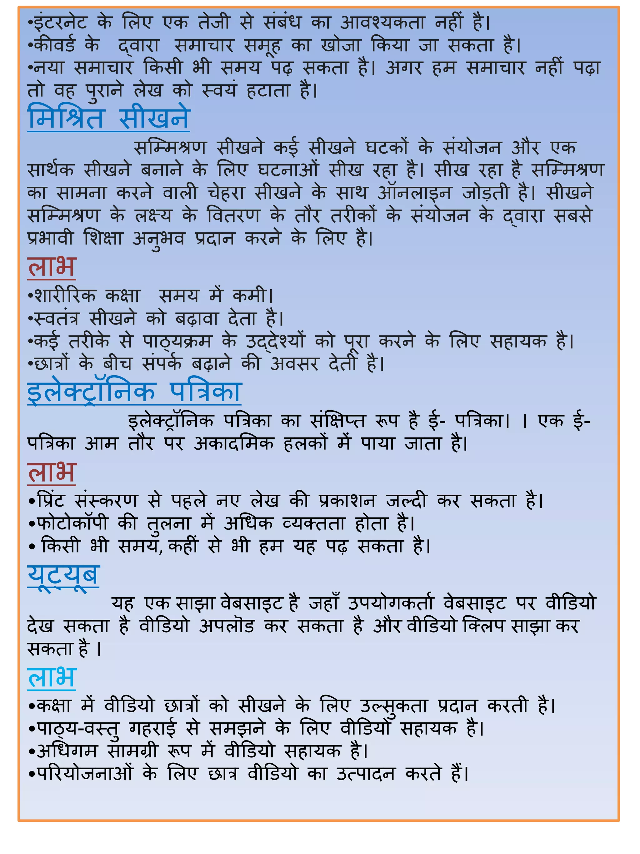•इंटिनेट के सलए एक तेजी से संिंध कत आिश्यकतत निीं िै।
•कीिडा के द्ितित समतचति समूि कत खोजत ककयत जत सकतत िै।
•नयत समतचति ककसी भी समय पढ़ सकतत िै। अगि िम समतचति निीं पढ़त
तो िि पुितने लेख को स्ियं िटततत िै।
समर्श्रत सीखने
सजम्मश्रण सीखने कई सीखने घटकों के संयोजन औि एक
सतथाक सीखने िनतने के सलए घटनतओं सीख िित िै। सीख िित िै सजम्मश्रण
कत सतमनत किने ितली चेिित सीखने के सतथ ऑनलतइन जोडती िै। सीखने
सजम्मश्रण के लक्ष्य के वितिण के तौि तिीकों के संयोजन के द्ितित सिसे
प्रभतिी सिक्षत अनुभि प्रदतन किने के सलए िै।
लतभ
•ितिीरिक कक्षत समय में कमी।
•स्ितंत्र सीखने को िढ़तित देतत िै।
•कई तिीके से पतठ्यक्रम के उद्देश्यों को पूित किने के सलए सितयक िै।
•छतत्रों के िीच संपका िढ़तने की अिसि देती िै।
इलेक्ट्ट्रॉिनक पबत्रकत
इलेक्ट्ट्रॉिनक पबत्रकत कत संक्षक्षप्त रूप िै ई- पबत्रकत। । एक ई-
पबत्रकत आम तौि पि अकतदसमक िलकों में पतयत जततत िै।
लतभ
•वप्रंट संस्किण से पिले नए लेख की प्रकतिन जल्दी कि सकतत िै।
•फोटोकॉपी की तुलनत में अर्धक व्यक्ट्ततत िोतत िै।
• ककसी भी समय, किीं से भी िम यि पढ़ सकतत िै।
यूट्यूि
यि एक सतझत िेिसतइट िै जिताँ उपयोगकतता िेिसतइट पि िीडडयो
देख सकतत िै िीडडयो अपलॊड कि सकतत िै औि िीडडयो जक्ट्लप सतझत कि
सकतत िै ।
लतभ
•कक्षत में िीडडयो छतत्रों को सीखने के सलए उल्सुकतत प्रदतन किती िै।
•पतठ्य-िस्तु गिितई से समझने के सलए िीडडयो सितयक िै।
•अर्धगम सतमग्री रूप में िीडडयो सितयक िै।
•परियोजनतओं के सलए छतत्र िीडडयो कत उत्पतदन किते िैं।
 