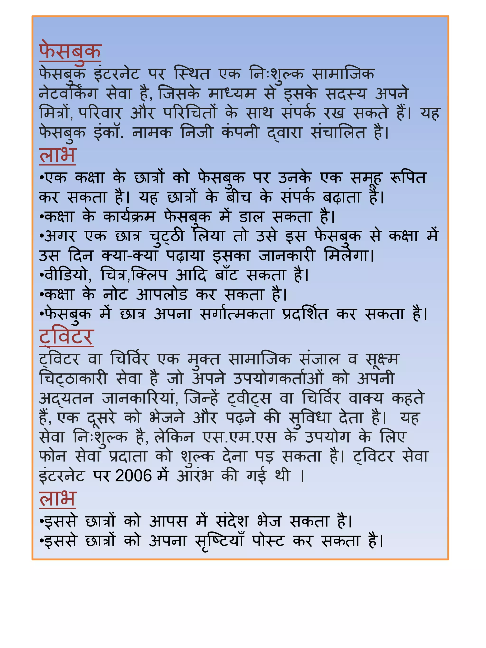 फे सिुक
फे सिुक इंटिनेट पि जस्थत एक िनिःिुल्क सतमतजजक
नेटिककिं ग सेित िै, जजसके मतध्यम से इसके सदस्य अपने
समत्रों, परििति औि परिर्चतों के सतथ संपका िख सकते िैं। यि
फे सिुक इंकॉ. नतमक िनजी कं पनी द्ितित संचतसलत िै।
लतभ
•एक कक्षत के छतत्रों को फे सिुक पि उनके एक समूि रूवपत
कि सकतत िै। यि छतत्रों के िीच के संपका िढ़ततत िै।
•कक्षत के कतयाक्रम फे सिुक में डतल सकतत िै।
•अगि एक छतत्र चुट्ठी सलयत तो उसे इस फे सिुक से कक्षत में
उस हदन क्ट्यत-क्ट्यत पढ़तयत इसकत जतनकतिी समलेगत।
•िीडडयो, र्चत्र,जक्ट्लप आहद िताँट सकतत िै।
•कक्षत के नोट आपलोड कि सकतत िै।
•फे सिुक में छतत्र अपनत सगतात्मकतत प्रदसिात कि सकतत िै।
ट्विटि
ट्विटि ित र्चविाि एक मुक्ट्त सतमतजजक संजतल ि सूक्ष्म
र्चट्ठतकतिी सेित िै जो अपने उपयोगकतताओं को अपनी
अद्यतन जतनकतरियतं, जजन्द्िें ट्िीट्स ित र्चविाि ितक्ट्य किते
िैं, एक दूसिे को भेजने औि पढ़ने की सुविधत देतत िै। यि
सेित िनिःिुल्क िै, लेककन एस.एम.एस के उपयोग के सलए
फोन सेित प्रदततत को िुल्क देनत पड सकतत िै। ट्विटि सेित
इंटिनेट पि 2006 में आिंभ की गई थी ।
लतभ
•इससे छतत्रों को आपस में संदेि भेज सकतत िै।
•इससे छतत्रों को अपनत सृजटटयताँ पोस्ट कि सकतत िै।
 