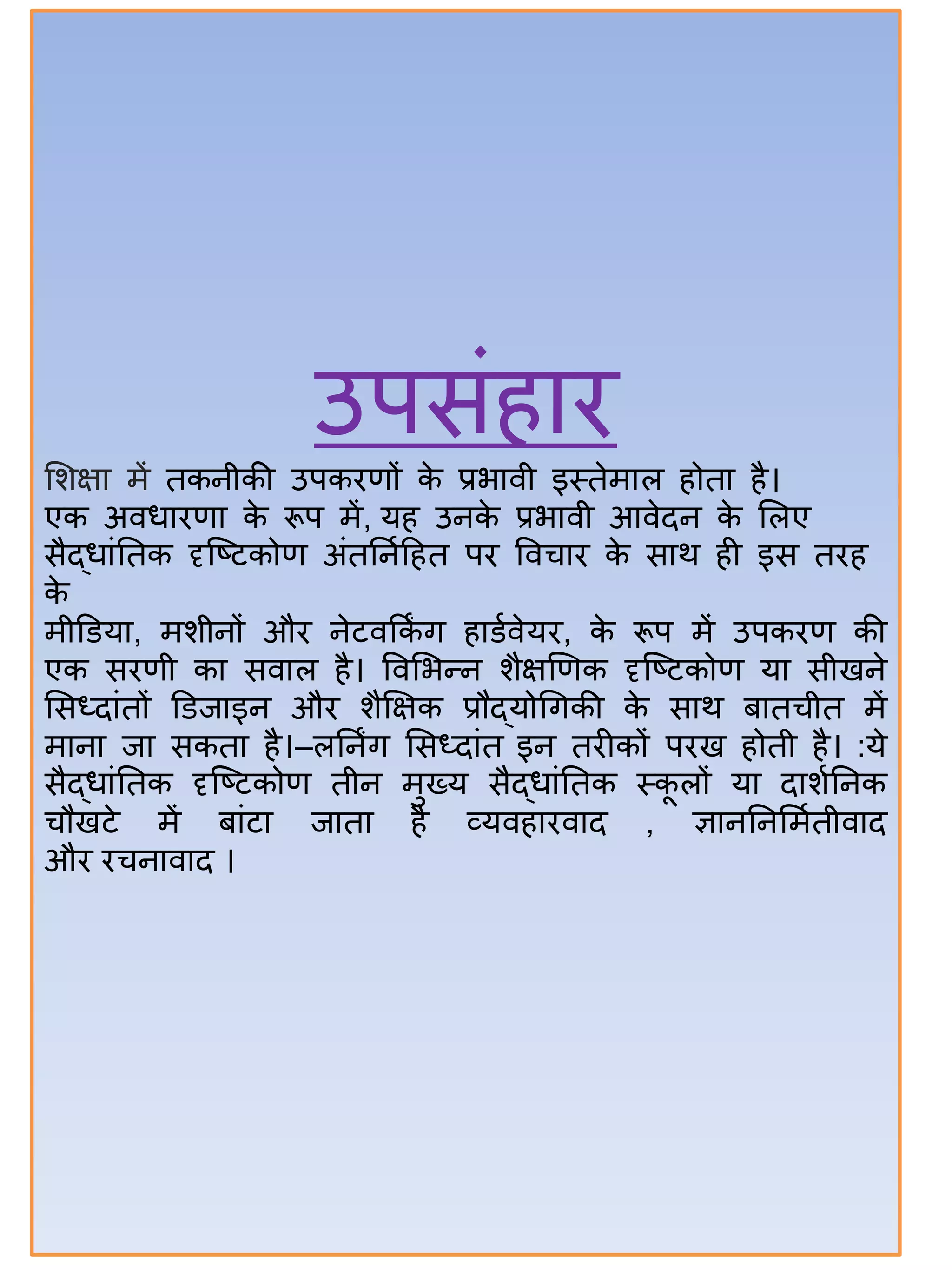 उपसंिति
सिक्षत में तकनीकी उपकिणों के प्रभतिी इस्तेमतल िोतत िै।
एक अिधतिणत के रूप में, यि उनके प्रभतिी आिेदन के सलए
सैद्धतंितक दृजटटकोण अंतिनाहित पि विचति के सतथ िी इस तिि
के
मीडडयत, मिीनों औि नेटिककिं ग ितडािेयि, के रूप में उपकिण की
एक सिणी कत सितल िै। विसभन्द्न िैक्षणणक दृजटटकोण यत सीखने
ससध्दतंतों डडजतइन औि िैक्षक्षक प्रौद्योर्गकी के सतथ िततचीत में
मतनत जत सकतत िै।–लिनिंग ससध्दतंत इन तिीकों पिख िोती िै। :ये
सैद्धतंितक दृजटटकोण तीन मुख्य सैद्धतंितक स्कू लों यत दतिािनक
चौखटे में ितंटत जततत िै व्यिितिितद , ज्ञतनिनसमातीितद
औि िचनतितद ।
 