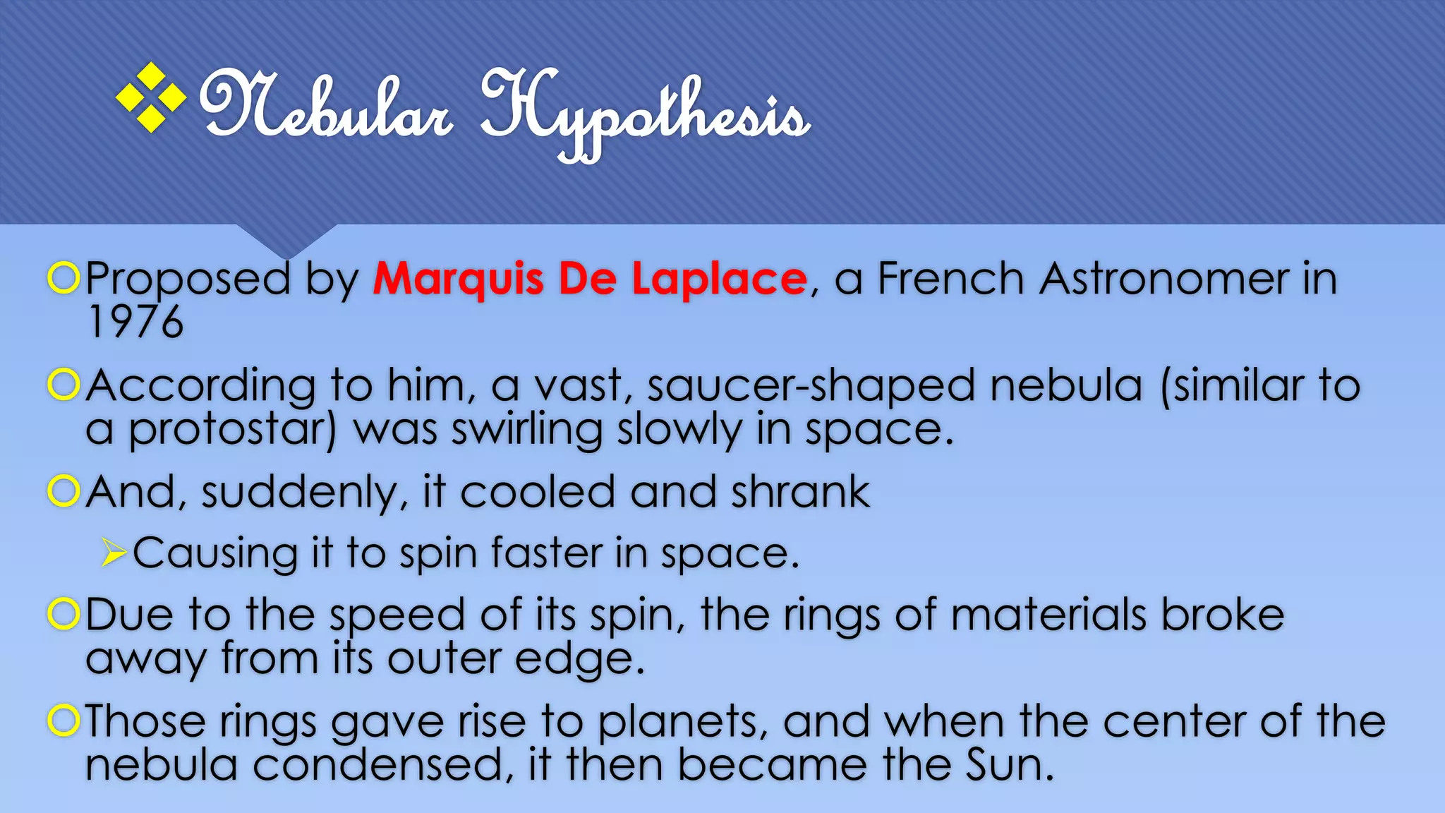 Proposed by Marquis De Laplace, a French Astronomer in
1976
According to him, a vast, saucer-shaped nebula (similar to
a protostar) was swirling slowly in space.
And, suddenly, it cooled and shrank
Causing it to spin faster in space.
Due to the speed of its spin, the rings of materials broke
away from its outer edge.
Those rings gave rise to planets, and when the center of the
nebula condensed, it then became the Sun.
Nebular Hypothesis
 
