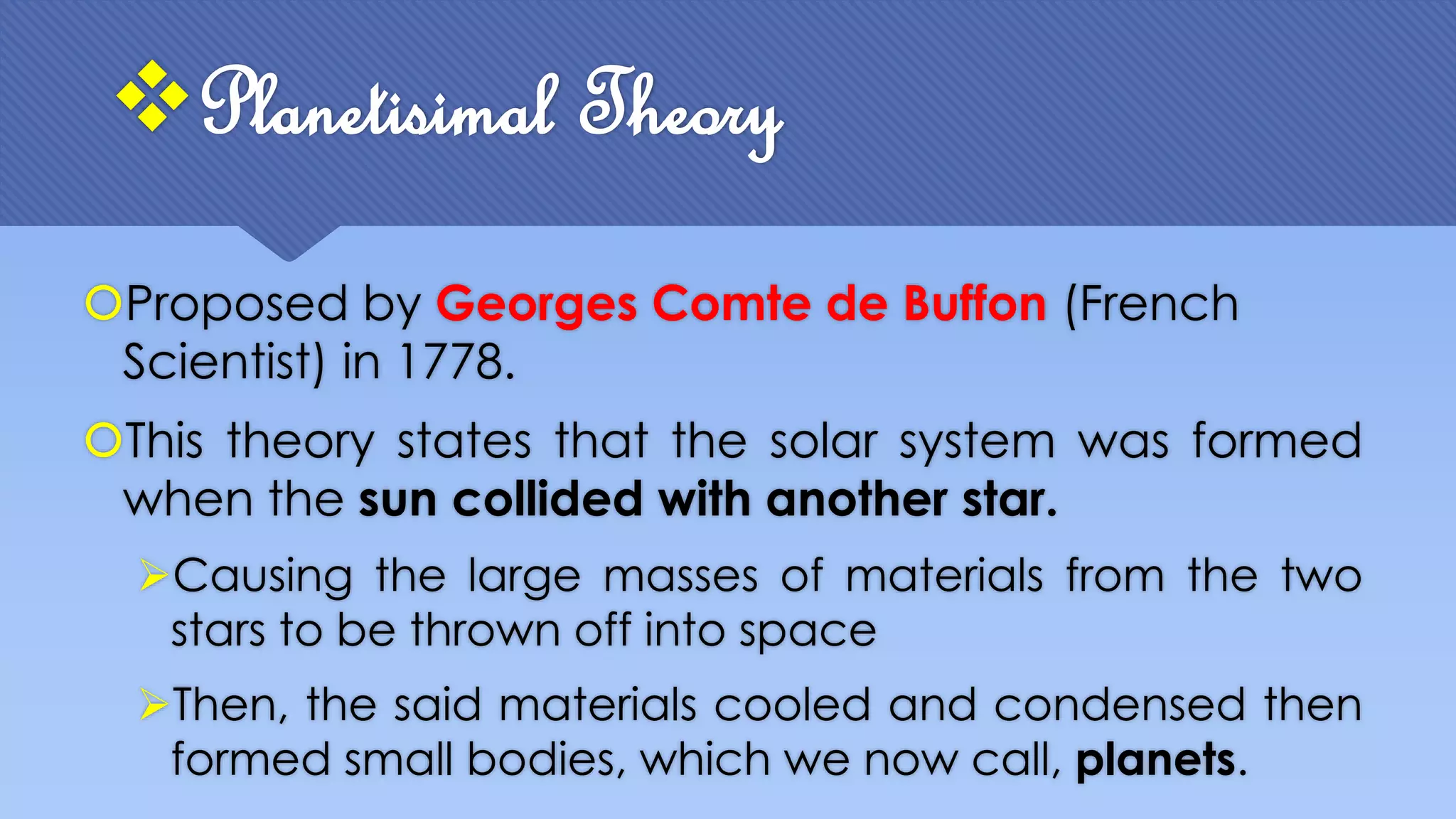 Planetisimal Theory
Proposed by Georges Comte de Buffon (French
Scientist) in 1778.
This theory states that the solar system was formed
when the sun collided with another star.
Causing the large masses of materials from the two
stars to be thrown off into space
Then, the said materials cooled and condensed then
formed small bodies, which we now call, planets.
 