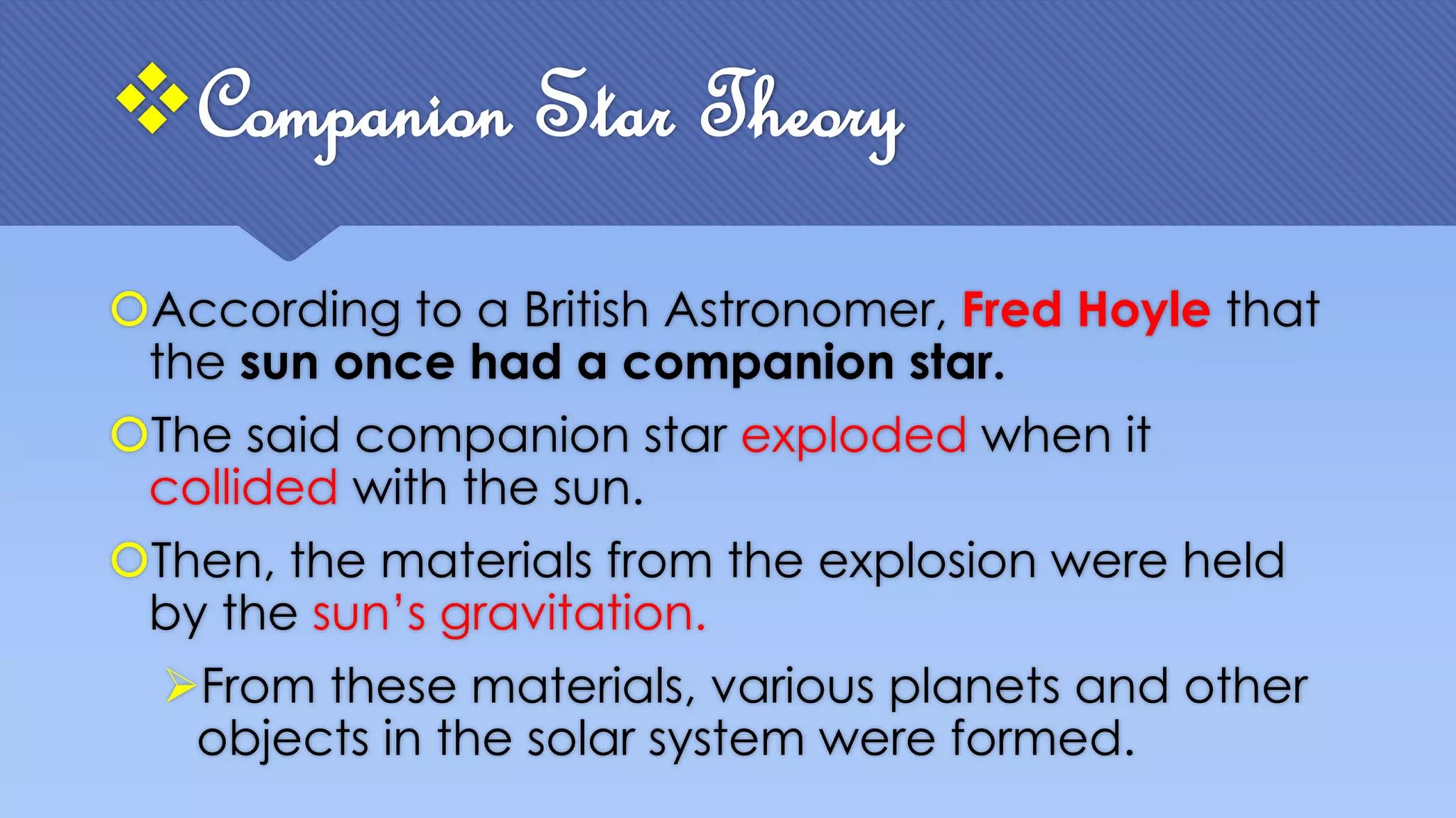Companion Star Theory
According to a British Astronomer, Fred Hoyle that
the sun once had a companion star.
The said companion star exploded when it
collided with the sun.
Then, the materials from the explosion were held
by the sun’s gravitation.
From these materials, various planets and other
objects in the solar system were formed.
 