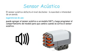 Sensor Acústico
El sensor acústico defecta el nivel decibeles : la suavidad o intensidad
de un sonido.
sugerencias de uso:
puede agregar el sensor acústico a un modelo NXT y luego programar el
comportamiento del modelo para que cambie cuando se activa el sensor
acústico.
 