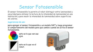 Sensor Fotosensible
El sensor fotosensible le permite al robot distinguir entre luminosidad y
oscuridad para obtener la lectura de la intensidad de luminosidad en una
habitación y para medir la intensidad de luminosidad sobre superficies
de colores.
sugerencias de uso:
para agregar el sensor fotosensible a un modelo NXT y luego programar
el comportamiento del modelo para que cambie cuando se activa el sensor
fotosensible.
esto es lo que ven sus
ojos.
esto es lo que ve el
robot.
 