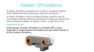 Sensor Ultrasónico
El sensor ultrasónico le permite ver al robot y reconocer objetos,
evitar obstáculos medir distancias y detectar movimiento.
el sensor ultrasónico utiliza el mismo principio científico que los
murciélagos: mide las distancias calculando el tiempo que demora una
onda de sonido en golpear un objeto y volver, al igual que un eco.
sugerencias de uso:
puede agregar al sensor ultrasónico a un modelo NXT y luego
programar el comportamiento del modelo para que cambie cuando se
activa el sensor ultrasónico.
 