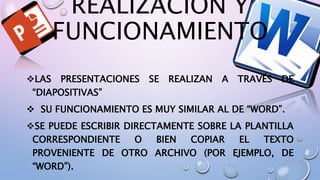 REALIZACION Y
FUNCIONAMIENTO
LAS PRESENTACIONES SE REALIZAN A TRAVÉS DE
“DIAPOSITIVAS”
SU FUNCIONAMIENTO ES MUY SIMILAR AL DE “WORD”.
SE PUEDE ESCRIBIR DIRECTAMENTE SOBRE LA PLANTILLA
CORRESPONDIENTE O BIEN COPIAR EL TEXTO
PROVENIENTE DE OTRO ARCHIVO (POR EJEMPLO, DE
“WORD”).
