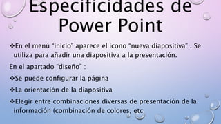 Especificidades de
Power Point
En el menú “inicio” aparece el icono “nueva diapositiva” . Se
utiliza para añadir una diapositiva a la presentación.
En el apartado “diseño” :
Se puede configurar la página
La orientación de la diapositiva
Elegir entre combinaciones diversas de presentación de la
información (combinación de colores, etc
