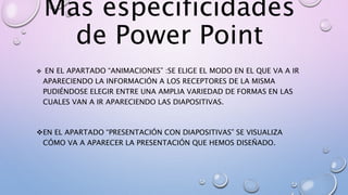 Mas especificidades
de Power Point
EN EL APARTADO “ANIMACIONES” :SE ELIGE EL MODO EN EL QUE VA A IR
APARECIENDO LA INFORMACIÓN A LOS RECEPTORES DE LA MISMA
PUDIÉNDOSE ELEGIR ENTRE UNA AMPLIA VARIEDAD DE FORMAS EN LAS
CUALES VAN A IR APARECIENDO LAS DIAPOSITIVAS.
EN EL APARTADO “PRESENTACIÓN CON DIAPOSITIVAS” SE VISUALIZA
CÓMO VA A APARECER LA PRESENTACIÓN QUE HEMOS DISEÑADO.