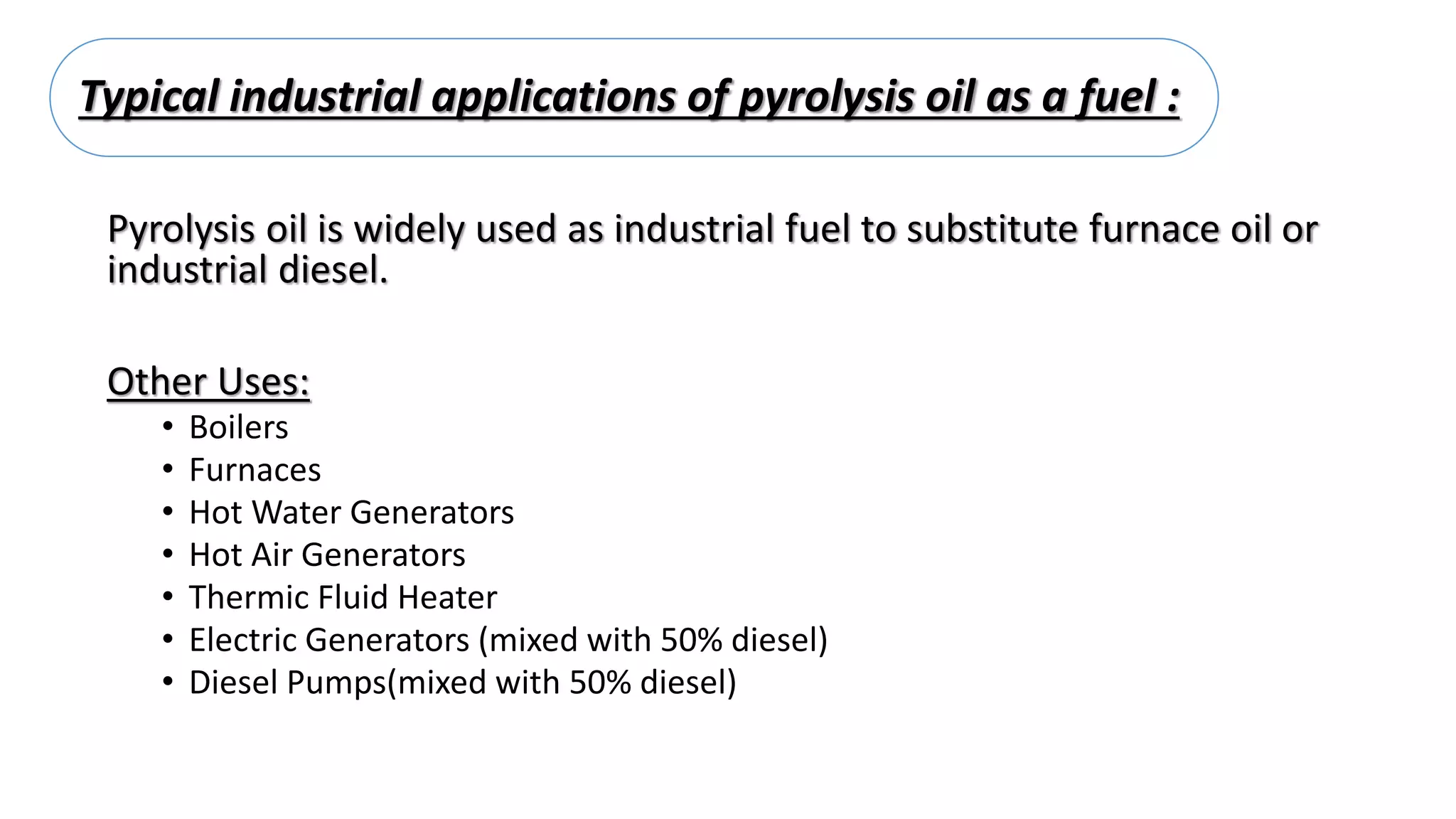 Typical industrial applications of pyrolysis oil as a fuel :
Pyrolysis oil is widely used as industrial fuel to substitute furnace oil or
industrial diesel.
Other Uses:
• Boilers
• Furnaces
• Hot Water Generators
• Hot Air Generators
• Thermic Fluid Heater
• Electric Generators (mixed with 50% diesel)
• Diesel Pumps(mixed with 50% diesel)
 