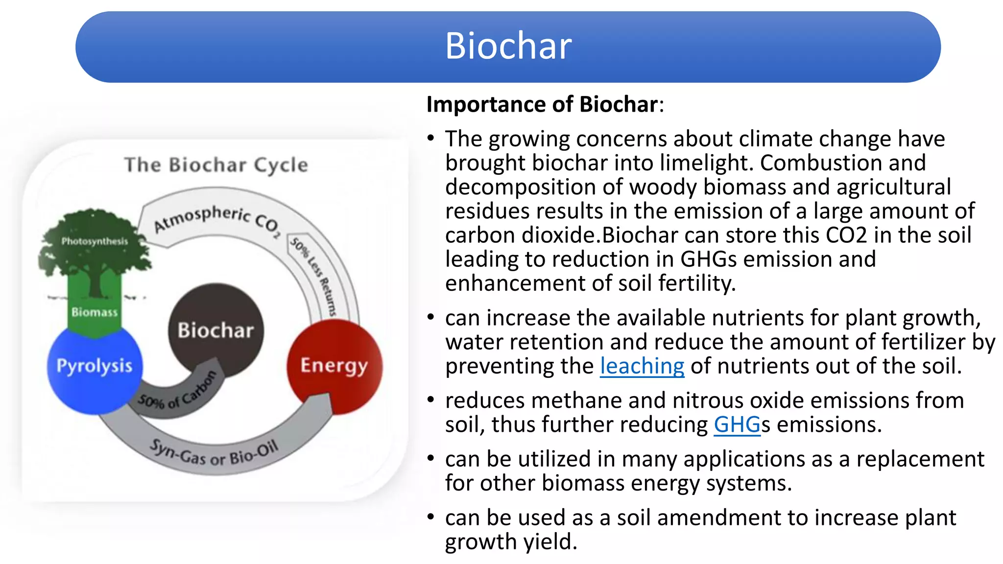 Importance of Biochar:
• The growing concerns about climate change have
brought biochar into limelight. Combustion and
decomposition of woody biomass and agricultural
residues results in the emission of a large amount of
carbon dioxide.Biochar can store this CO2 in the soil
leading to reduction in GHGs emission and
enhancement of soil fertility.
• can increase the available nutrients for plant growth,
water retention and reduce the amount of fertilizer by
preventing the leaching of nutrients out of the soil.
• reduces methane and nitrous oxide emissions from
soil, thus further reducing GHGs emissions.
• can be utilized in many applications as a replacement
for other biomass energy systems.
• can be used as a soil amendment to increase plant
growth yield.
Biochar
 