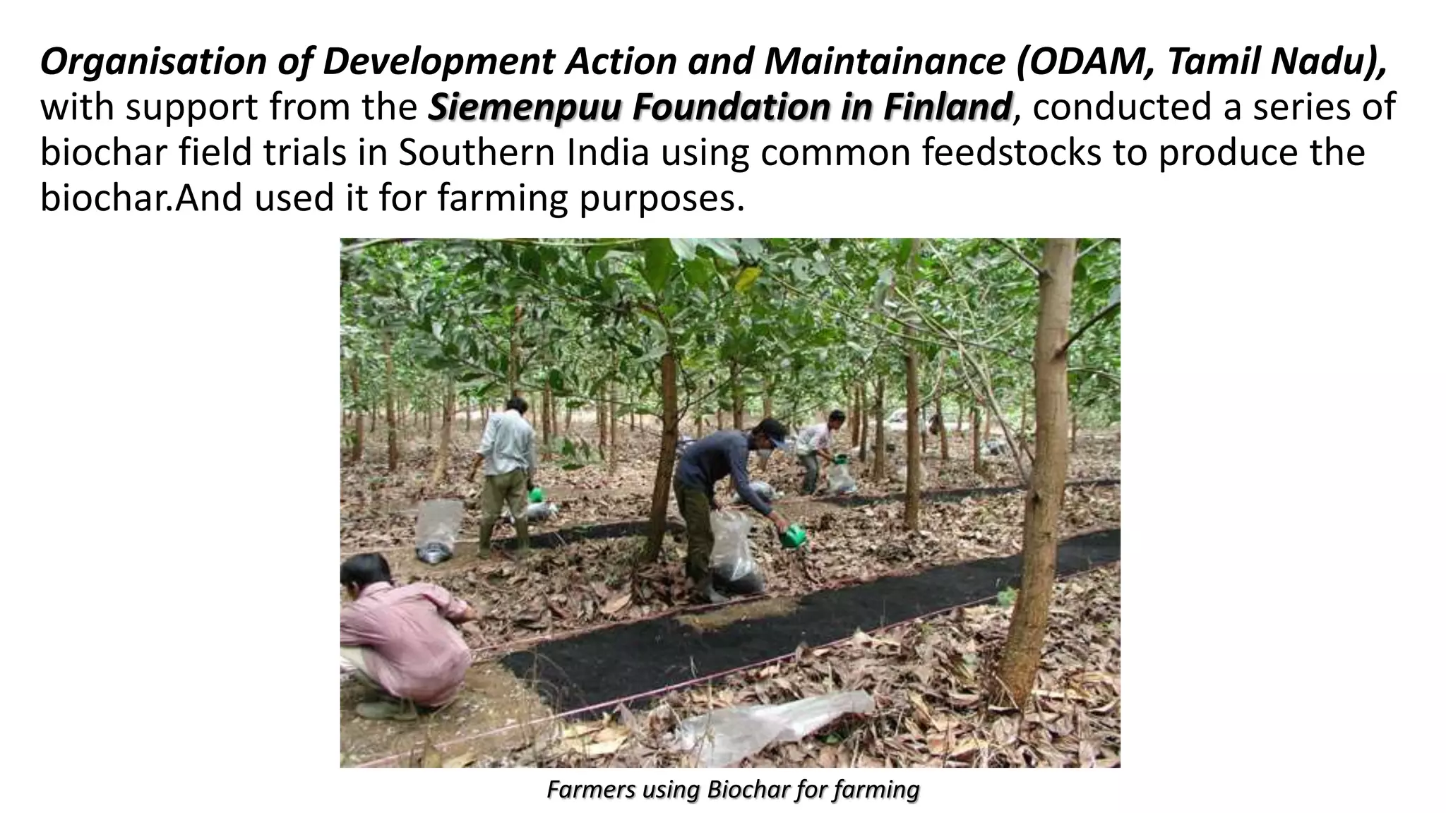 Organisation of Development Action and Maintainance (ODAM, Tamil Nadu),
with support from the Siemenpuu Foundation in Finland, conducted a series of
biochar field trials in Southern India using common feedstocks to produce the
biochar.And used it for farming purposes.
Farmers using Biochar for farming
 