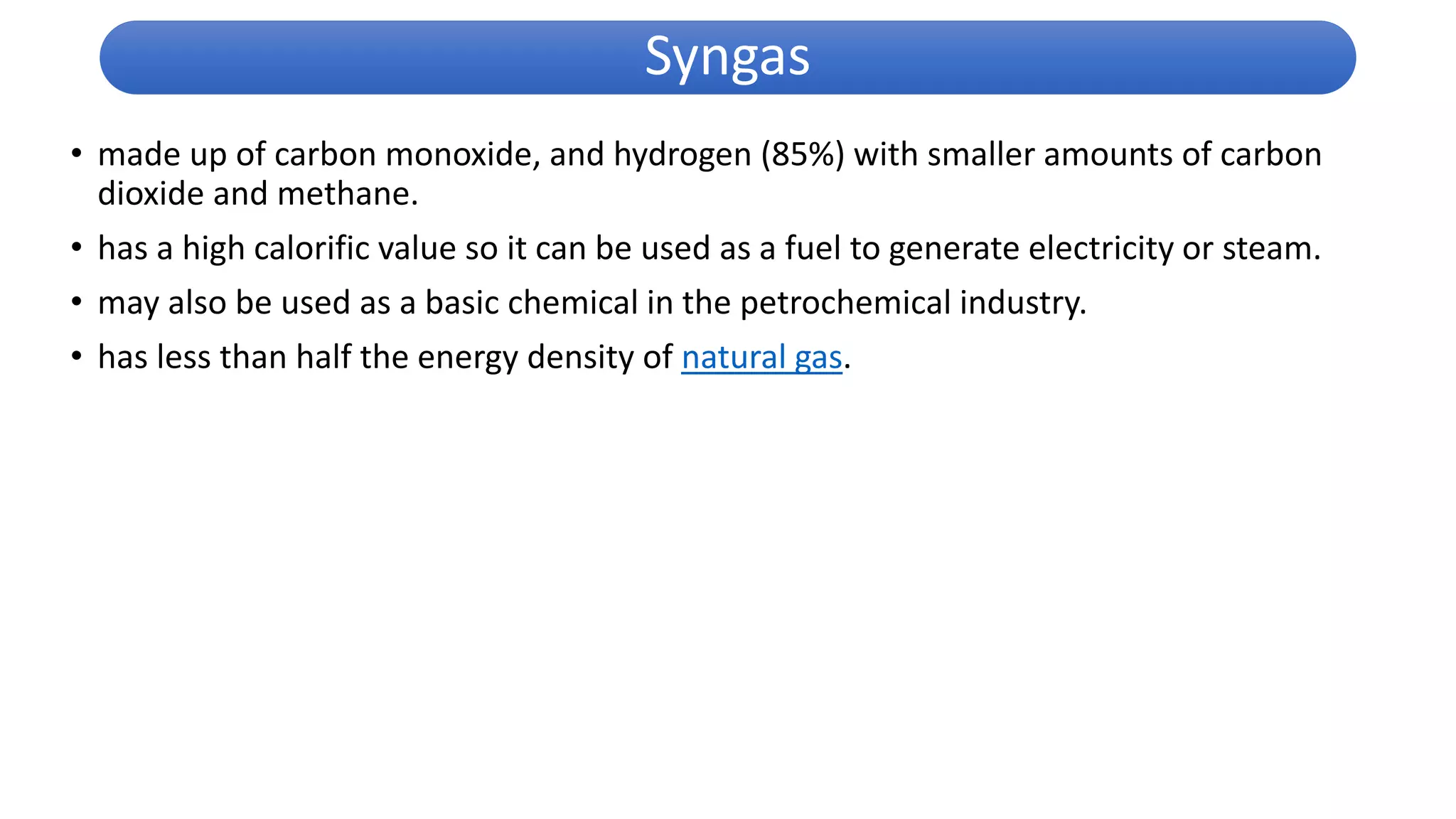 • made up of carbon monoxide, and hydrogen (85%) with smaller amounts of carbon
dioxide and methane.
• has a high calorific value so it can be used as a fuel to generate electricity or steam.
• may also be used as a basic chemical in the petrochemical industry.
• has less than half the energy density of natural gas.
Syngas
 