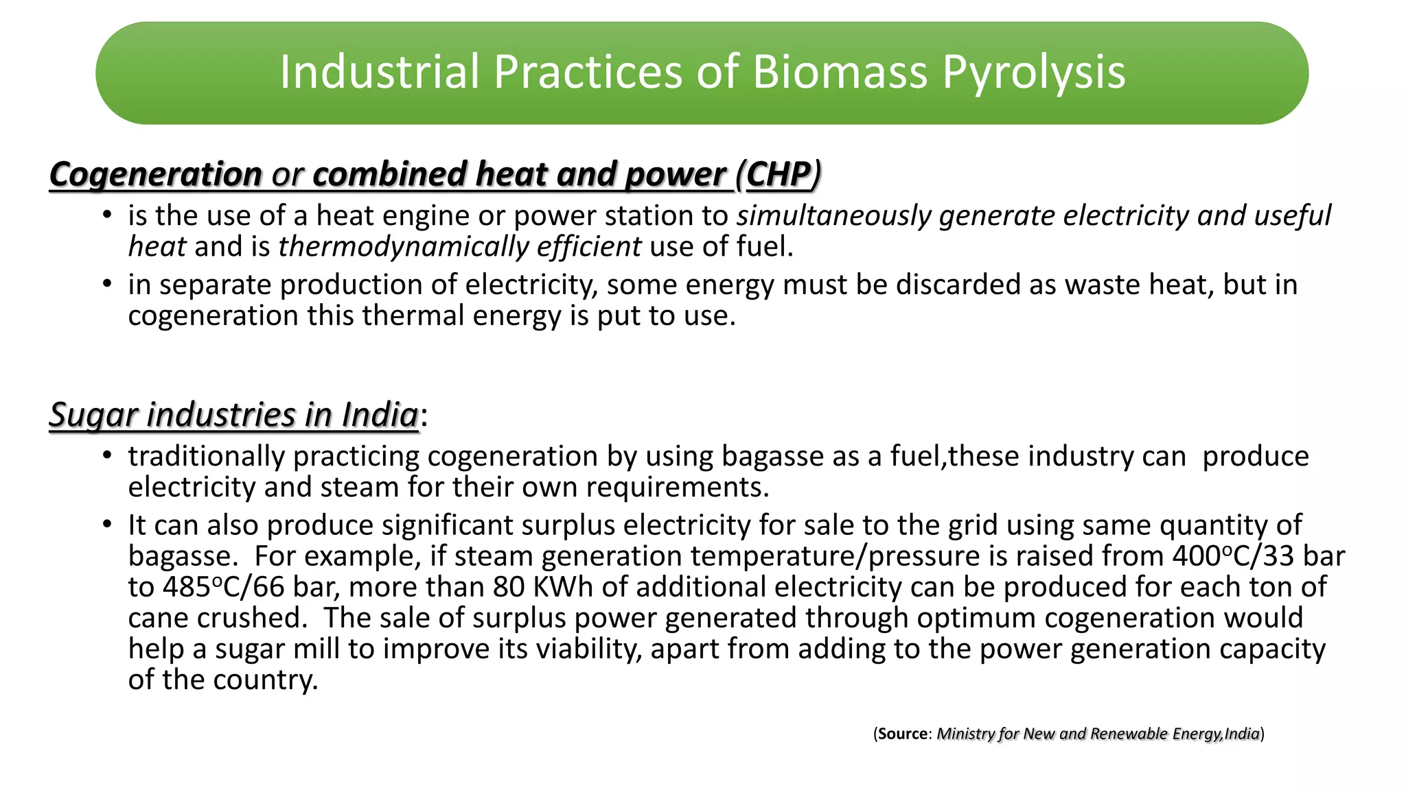 Industrial Practices of Biomass Pyrolysis
Cogeneration or combined heat and power (CHP)
• is the use of a heat engine or power station to simultaneously generate electricity and useful
heat and is thermodynamically efficient use of fuel.
• in separate production of electricity, some energy must be discarded as waste heat, but in
cogeneration this thermal energy is put to use.
Sugar industries in India:
• traditionally practicing cogeneration by using bagasse as a fuel,these industry can produce
electricity and steam for their own requirements.
• It can also produce significant surplus electricity for sale to the grid using same quantity of
bagasse. For example, if steam generation temperature/pressure is raised from 400oC/33 bar
to 485oC/66 bar, more than 80 KWh of additional electricity can be produced for each ton of
cane crushed. The sale of surplus power generated through optimum cogeneration would
help a sugar mill to improve its viability, apart from adding to the power generation capacity
of the country.
(Source: Ministry for New and Renewable Energy,India)
 