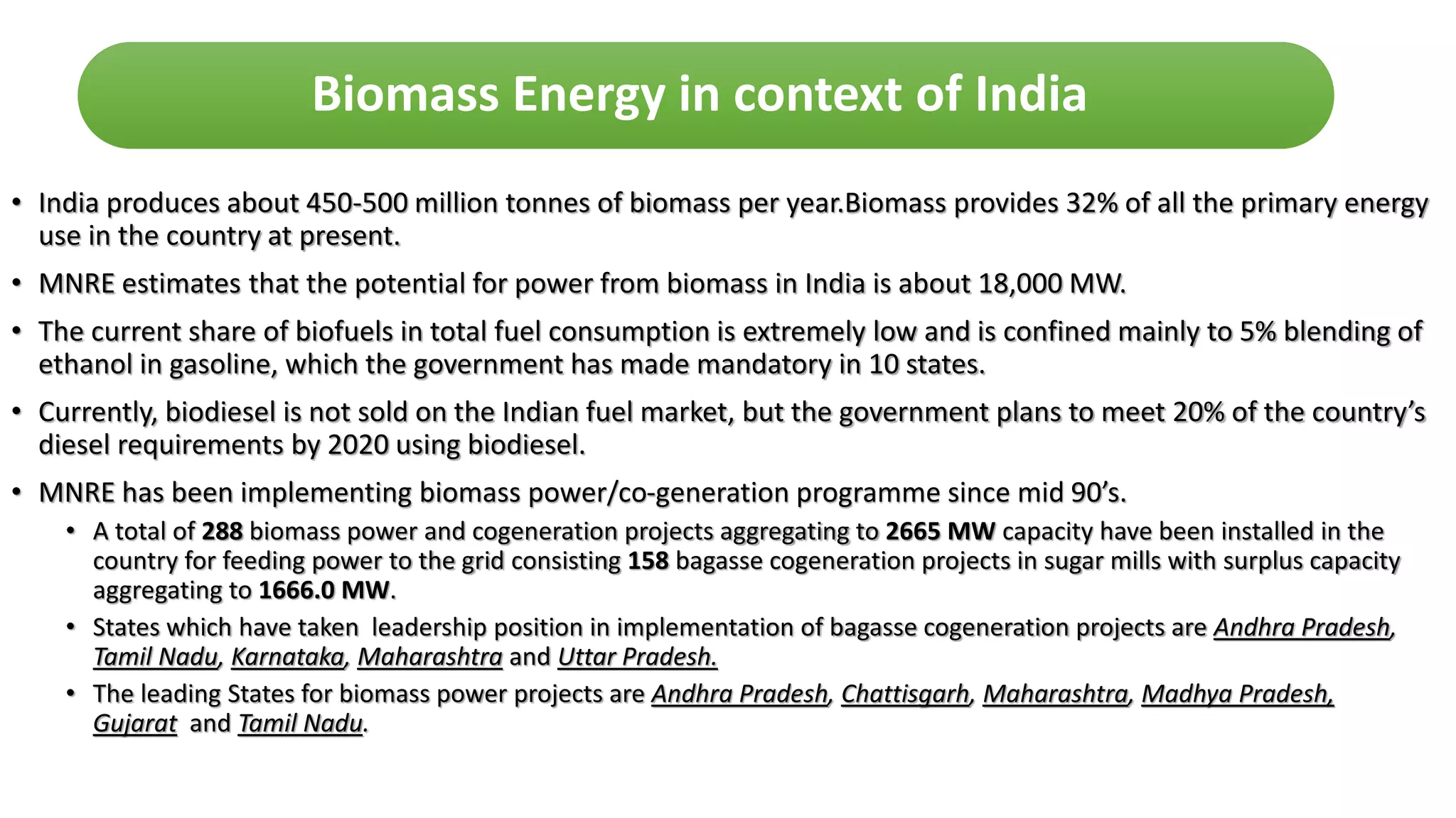 • India produces about 450-500 million tonnes of biomass per year.Biomass provides 32% of all the primary energy
use in the country at present.
• MNRE estimates that the potential for power from biomass in India is about 18,000 MW.
• The current share of biofuels in total fuel consumption is extremely low and is confined mainly to 5% blending of
ethanol in gasoline, which the government has made mandatory in 10 states.
• Currently, biodiesel is not sold on the Indian fuel market, but the government plans to meet 20% of the country’s
diesel requirements by 2020 using biodiesel.
• MNRE has been implementing biomass power/co-generation programme since mid 90’s.
• A total of 288 biomass power and cogeneration projects aggregating to 2665 MW capacity have been installed in the
country for feeding power to the grid consisting 158 bagasse cogeneration projects in sugar mills with surplus capacity
aggregating to 1666.0 MW.
• States which have taken leadership position in implementation of bagasse cogeneration projects are Andhra Pradesh,
Tamil Nadu, Karnataka, Maharashtra and Uttar Pradesh.
• The leading States for biomass power projects are Andhra Pradesh, Chattisgarh, Maharashtra, Madhya Pradesh,
Gujarat and Tamil Nadu.
Biomass Energy in context of India
 