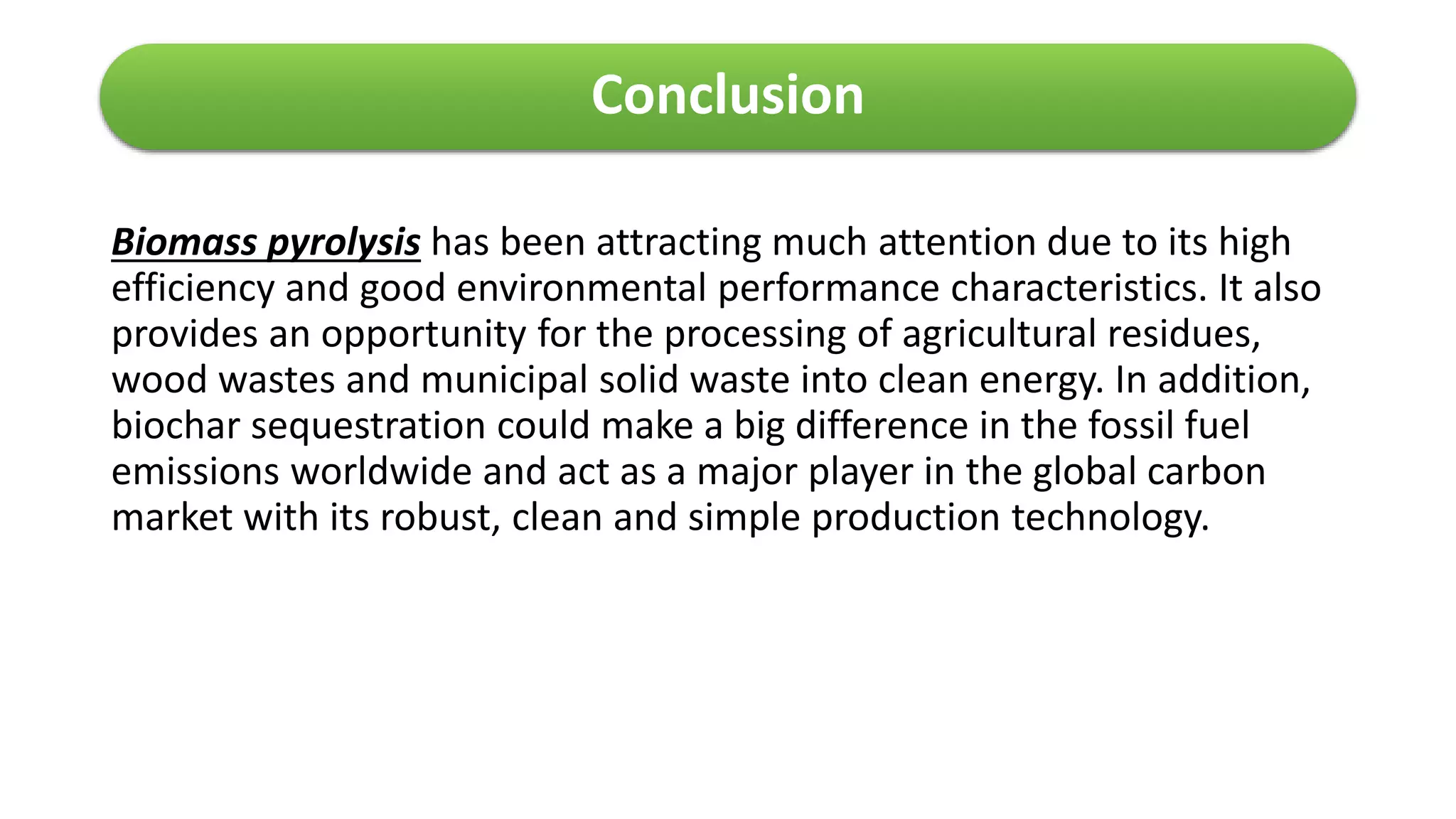 Conclusion
Biomass pyrolysis has been attracting much attention due to its high
efficiency and good environmental performance characteristics. It also
provides an opportunity for the processing of agricultural residues,
wood wastes and municipal solid waste into clean energy. In addition,
biochar sequestration could make a big difference in the fossil fuel
emissions worldwide and act as a major player in the global carbon
market with its robust, clean and simple production technology.
 
