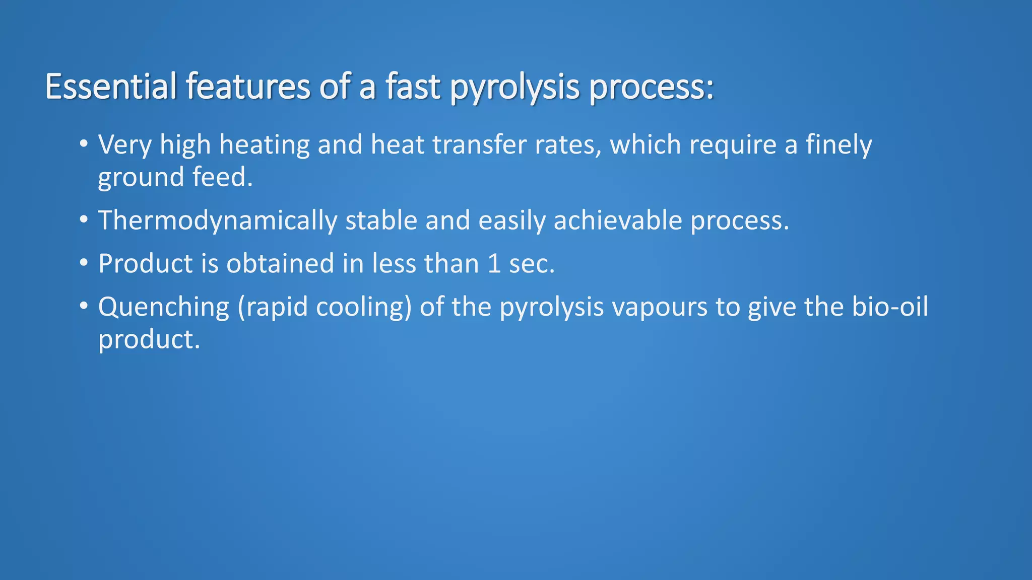 Essential features of a fast pyrolysis process:
• Very high heating and heat transfer rates, which require a finely
ground feed.
• Thermodynamically stable and easily achievable process.
• Product is obtained in less than 1 sec.
• Quenching (rapid cooling) of the pyrolysis vapours to give the bio-oil
product.
 