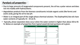 • Due to large amounts of oxygenated components present, the oil has a polar nature and does
not mix readily with hydrocarbons.
• degradation products from the biomass constituents include organic acids (like formic and
acetic acid), giving the oil its low pH.
• Water is an integral part of the single-phase chemical solution. The (hydrophilic) bio-oils have
water contents of typically 15 - 35 wt.%.
• Typically, phase separation does occur when the water content is higher than about 30 to 45
%. Below an example of properties from typical wood-derived pyrolysis oil is given.
Property Unit Value
C
H
N
O (Balance)
wt%
wt%
wt%
wt%
46
7
< 0.01
47
Water content
Ash content
Solids content
Density
wt%
wt%
wt%
kg/m3
25
0.02
0.04
1,170
LHV
LHV
pH
Kinematic viscosity (40 °C)
MJ/kg
MJ/Ltr
-
cSt
16
19
2.9
13
Pyrolysis oil properties :
 