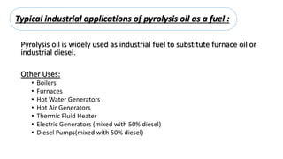 Typical industrial applications of pyrolysis oil as a fuel :
Pyrolysis oil is widely used as industrial fuel to substitute furnace oil or
industrial diesel.
Other Uses:
• Boilers
• Furnaces
• Hot Water Generators
• Hot Air Generators
• Thermic Fluid Heater
• Electric Generators (mixed with 50% diesel)
• Diesel Pumps(mixed with 50% diesel)
 