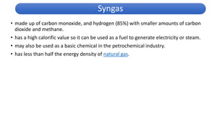 • made up of carbon monoxide, and hydrogen (85%) with smaller amounts of carbon
dioxide and methane.
• has a high calorific value so it can be used as a fuel to generate electricity or steam.
• may also be used as a basic chemical in the petrochemical industry.
• has less than half the energy density of natural gas.
Syngas
 
