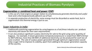 Industrial Practices of Biomass Pyrolysis
Cogeneration or combined heat and power (CHP)
• is the use of a heat engine or power station to simultaneously generate electricity and useful
heat and is thermodynamically efficient use of fuel.
• in separate production of electricity, some energy must be discarded as waste heat, but in
cogeneration this thermal energy is put to use.
Sugar industries in India:
• traditionally practicing cogeneration by using bagasse as a fuel,these industry can produce
electricity and steam for their own requirements.
• It can also produce significant surplus electricity for sale to the grid using same quantity of
bagasse. For example, if steam generation temperature/pressure is raised from 400oC/33 bar
to 485oC/66 bar, more than 80 KWh of additional electricity can be produced for each ton of
cane crushed. The sale of surplus power generated through optimum cogeneration would
help a sugar mill to improve its viability, apart from adding to the power generation capacity
of the country.
(Source: Ministry for New and Renewable Energy,India)
 
