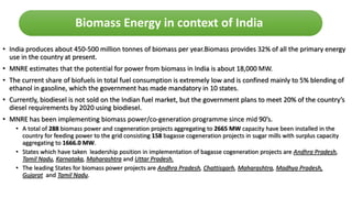 • India produces about 450-500 million tonnes of biomass per year.Biomass provides 32% of all the primary energy
use in the country at present.
• MNRE estimates that the potential for power from biomass in India is about 18,000 MW.
• The current share of biofuels in total fuel consumption is extremely low and is confined mainly to 5% blending of
ethanol in gasoline, which the government has made mandatory in 10 states.
• Currently, biodiesel is not sold on the Indian fuel market, but the government plans to meet 20% of the country’s
diesel requirements by 2020 using biodiesel.
• MNRE has been implementing biomass power/co-generation programme since mid 90’s.
• A total of 288 biomass power and cogeneration projects aggregating to 2665 MW capacity have been installed in the
country for feeding power to the grid consisting 158 bagasse cogeneration projects in sugar mills with surplus capacity
aggregating to 1666.0 MW.
• States which have taken leadership position in implementation of bagasse cogeneration projects are Andhra Pradesh,
Tamil Nadu, Karnataka, Maharashtra and Uttar Pradesh.
• The leading States for biomass power projects are Andhra Pradesh, Chattisgarh, Maharashtra, Madhya Pradesh,
Gujarat and Tamil Nadu.
Biomass Energy in context of India
 