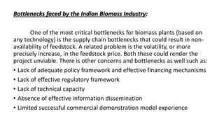 Bottlenecks faced by the Indian Biomass Industry:
One of the most critical bottlenecks for biomass plants (based on
any technology) is the supply chain bottlenecks that could result in non-
availability of feedstock. A related problem is the volatility, or more
precisely increase, in the feedstock price. Both these could render the
project unviable. There is other concerns and bottlenecks as well such as:
• Lack of adequate policy framework and effective financing mechanisms
• Lack of effective regulatory framework
• Lack of technical capacity
• Absence of effective information dissemination
• Limited successful commercial demonstration model experience
 