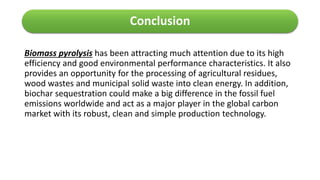 Conclusion
Biomass pyrolysis has been attracting much attention due to its high
efficiency and good environmental performance characteristics. It also
provides an opportunity for the processing of agricultural residues,
wood wastes and municipal solid waste into clean energy. In addition,
biochar sequestration could make a big difference in the fossil fuel
emissions worldwide and act as a major player in the global carbon
market with its robust, clean and simple production technology.
 