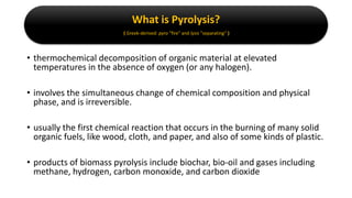 What is Pyrolysis?
( Greek-derived: pyro "fire" and lysis "separating“ )
• thermochemical decomposition of organic material at elevated
temperatures in the absence of oxygen (or any halogen).
• involves the simultaneous change of chemical composition and physical
phase, and is irreversible.
• usually the first chemical reaction that occurs in the burning of many solid
organic fuels, like wood, cloth, and paper, and also of some kinds of plastic.
• products of biomass pyrolysis include biochar, bio-oil and gases including
methane, hydrogen, carbon monoxide, and carbon dioxide
 