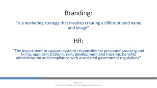 Branding:
“Is a marketing strategy that involves creating a differentiated name
and image”
References:
(Oct. 2015, retrieved from http://www.entrepreneur.com)
HR:
“The department or support systems responsible for personnel sourcing and
hiring, applicant tracking, skills development and tracking, benefits
administration and compliance with associated government regulations”
 